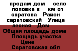 продам дом!!! село поповка в 30 км от саратова › Район ­ саратовский › Улица ­ лесная › Дом ­ 13 › Общая площадь дома ­ 41 › Площадь участка ­ 18 › Цена ­ 500 000 - Саратовская обл., Саратов г. Недвижимость » Дома, коттеджи, дачи продажа   . Саратовская обл.,Саратов г.